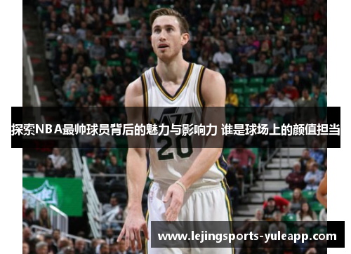 探索NBA最帅球员背后的魅力与影响力 谁是球场上的颜值担当